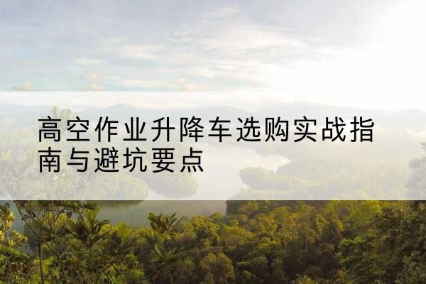 甘井子升降车怎么选-高空作业升降车选购实战指南与避坑要点