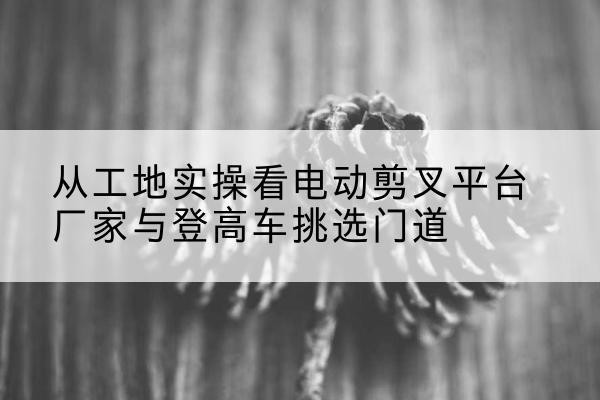 甘井子电动剪叉升降平台厂家-从工地实操看电动剪叉平台厂家与登高车挑选门道