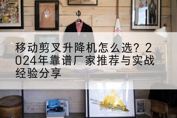 甘井子升降平台厂家推荐-移动剪叉升降机怎么选？2024年靠谱厂家推荐与实战经验分享