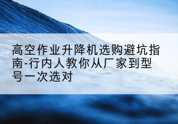 甘井子升降平台厂家-高空作业升降机选购避坑指南-行内人教你从厂家到型号一次选对