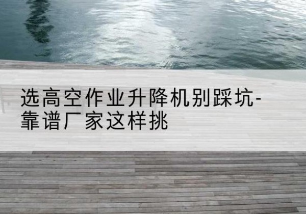 甘井子剪叉式升降机厂家-选高空作业升降机别踩坑-靠谱厂家这样挑