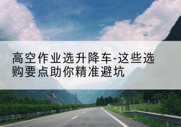 甘井子升降车厂家-高空作业选升降车-这些选购要点助你*避坑
