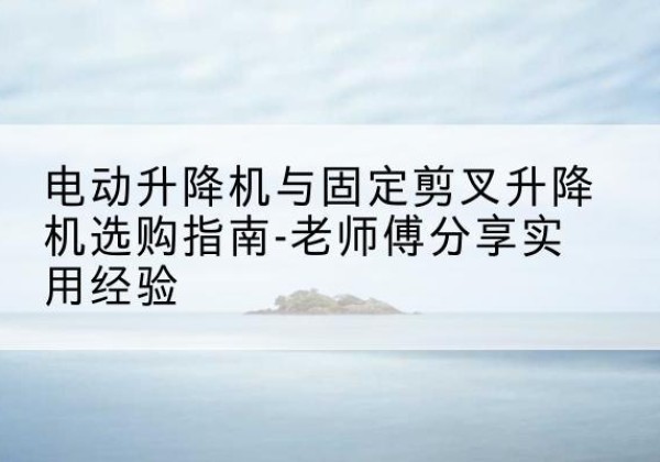 甘井子电动升降机怎么选-电动升降机与固定剪叉升降机选购指南-老师傅分享实用经验