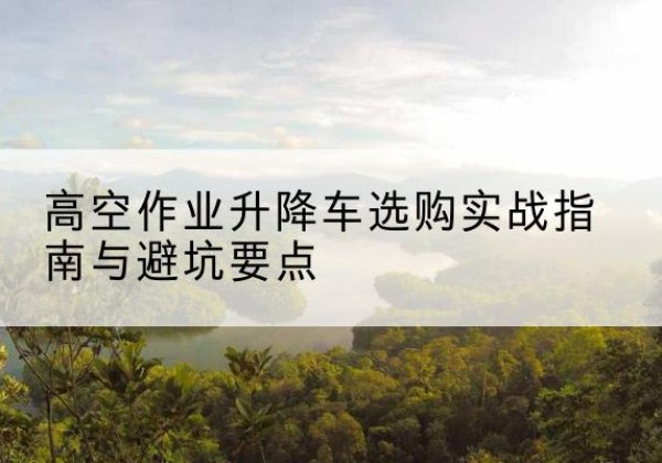甘井子升降车怎么选-高空作业升降车选购实战指南与避坑要点
