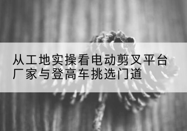 甘井子电动剪叉升降平台厂家-从工地实操看电动剪叉平台厂家与登高车挑选门道