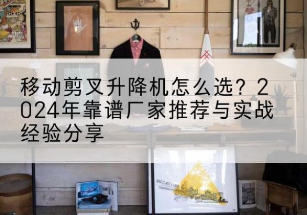 甘井子升降平台厂家推荐-移动剪叉升降机怎么选？2024年靠谱厂家推荐与实战经验分享